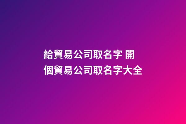 給貿易公司取名字 開個貿易公司取名字大全-第1張-公司起名-玄機派